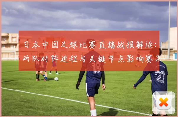 日本中国足球比赛直播战报解读：两队对阵进程与关键节点影响赛果看点