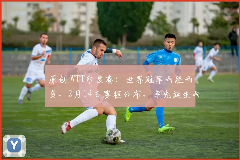 原创 WTT印度赛：世界冠军两胜两负，2月14日赛程公布，率先诞生两冠