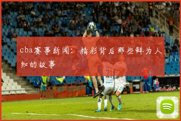 cba赛事新闻：精彩背后那些鲜为人知的故事