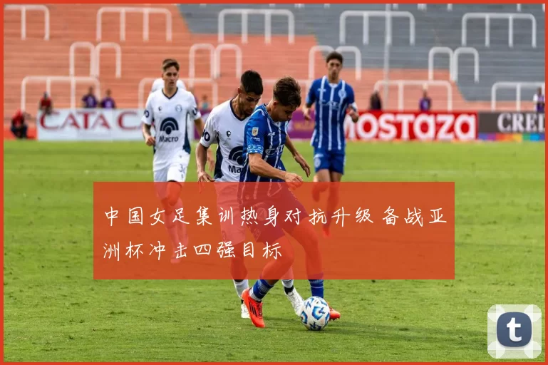 中国女足集训热身对抗升级 备战亚洲杯冲击四强目标