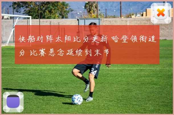 快船对阵太阳比分更新 哈登领衔追分 比赛悬念延续到末节