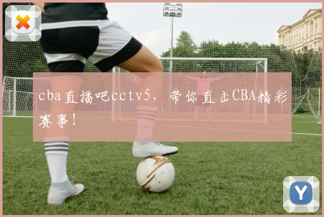 cba直播吧cctv5,带你直击CBA精彩赛事!