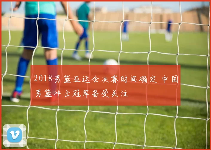 2018男篮亚运会决赛时间确定 中国男篮冲击冠军备受关注