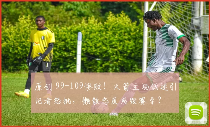 原创 99-109惨败！火箭主场低迷引记者怒批，懒散态度或毁赛季？