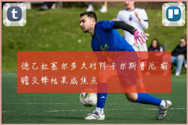 德乙杜塞尔多夫对阵卡尔斯鲁厄 前瞻交锋结果成焦点