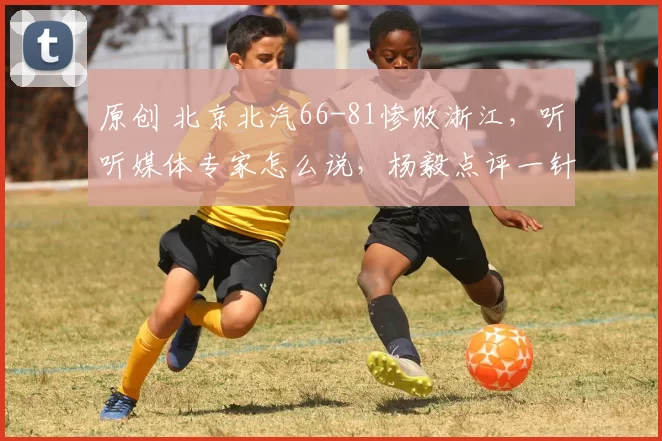 原创 北京北汽66-81惨败浙江，听听媒体专家怎么说，杨毅点评一针见血