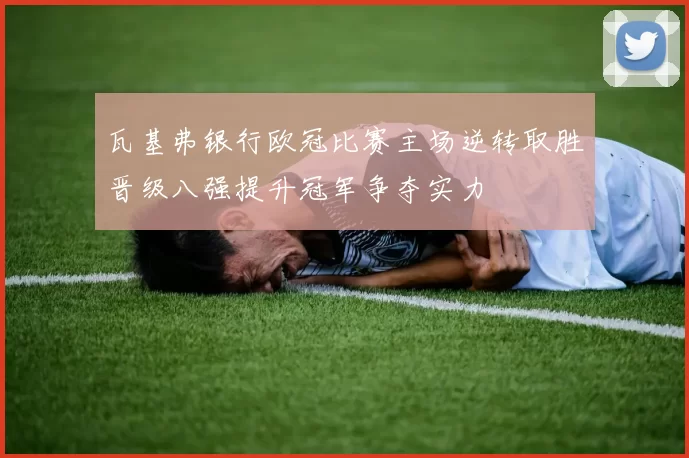 瓦基弗银行欧冠比赛主场逆转取胜晋级八强提升冠军争夺实力