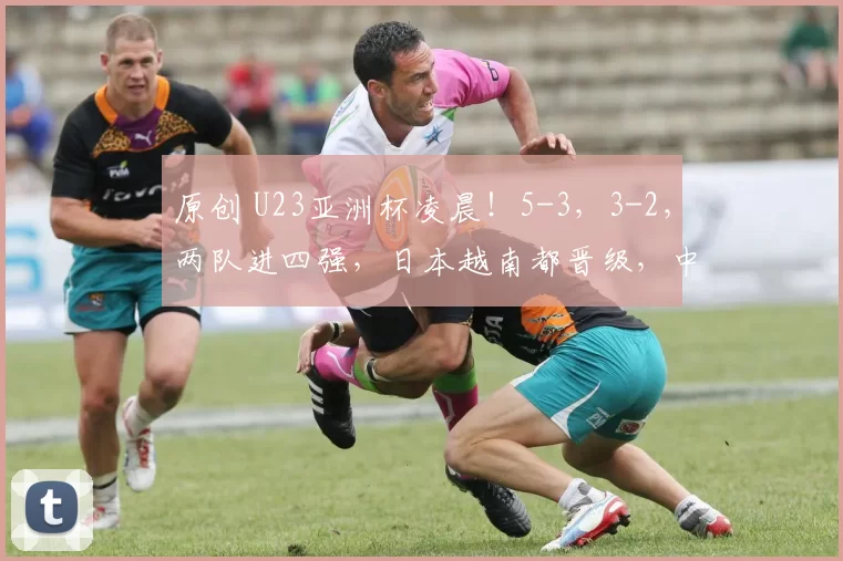 原创 U23亚洲杯凌晨!5-3,3-2,两队进四强,日本越南都晋级,中国队创历史