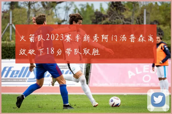 火箭队2023赛季新秀阿门汤普森高效砍下18分带队取胜