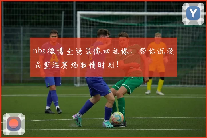 nba微博全场录像回放像，带你沉浸式重温赛场激情时刻！