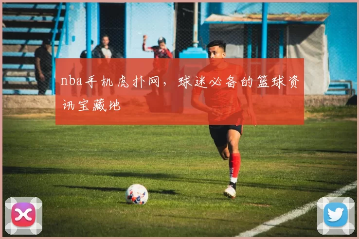 nba手机虎扑网，球迷必备的篮球资讯宝藏地