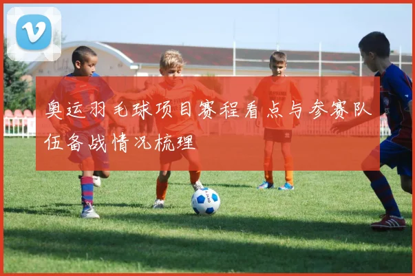 奥运羽毛球项目赛程看点与参赛队伍备战情况梳理