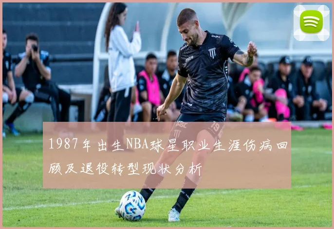 1987年出生NBA球星职业生涯伤病回顾及退役转型现状分析