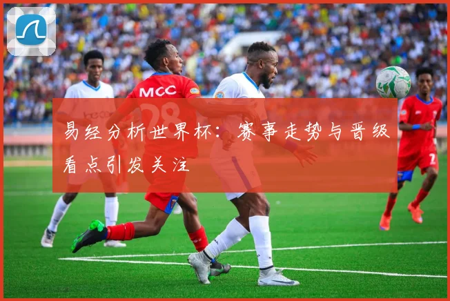 易经分析世界杯:赛事走势与晋级看点引发关注