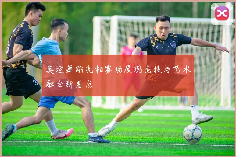 奥运舞蹈亮相赛场展现竞技与艺术融合新看点