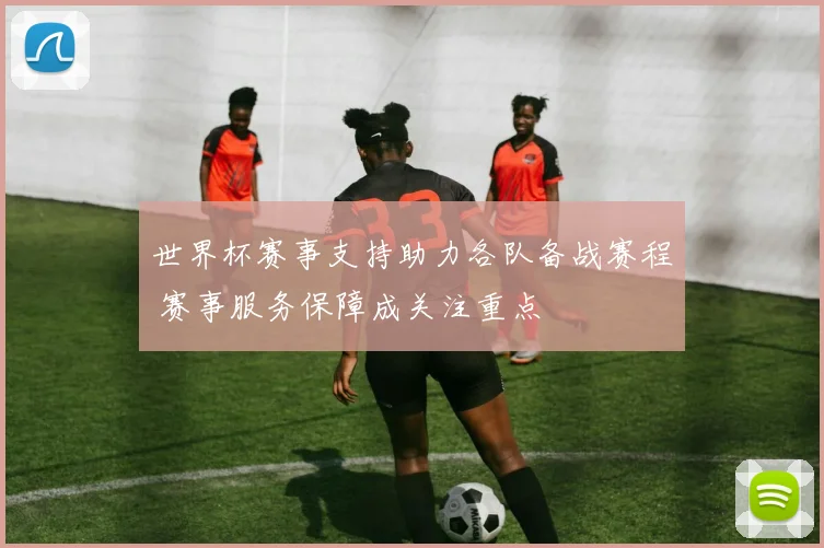 世界杯赛事支持助力各队备战赛程 赛事服务保障成关注重点