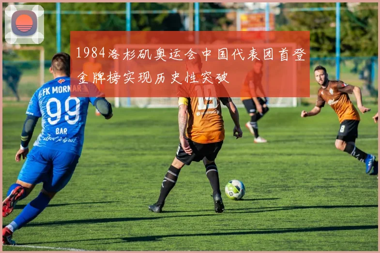1984洛杉矶奥运会中国代表团首登金牌榜实现历史性突破