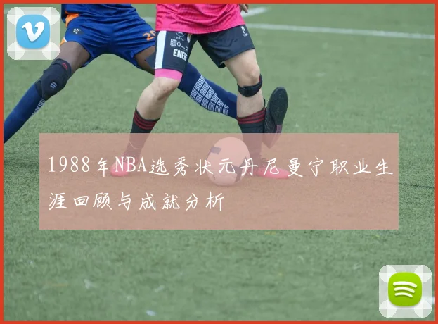 1988年NBA选秀状元丹尼曼宁职业生涯回顾与成就分析