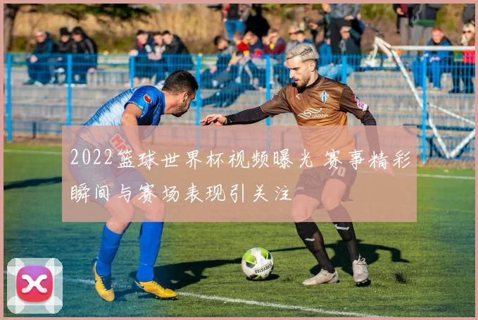 2022篮球世界杯视频曝光 赛事精彩瞬间与赛场表现引关注