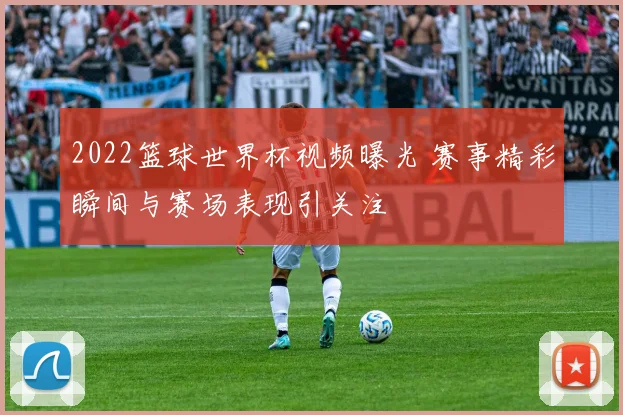 2022篮球世界杯视频曝光 赛事精彩瞬间与赛场表现引关注