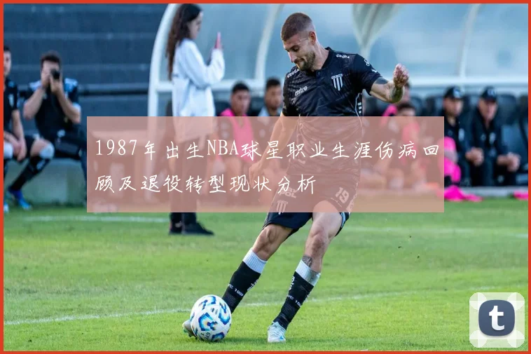 1987年出生NBA球星职业生涯伤病回顾及退役转型现状分析
